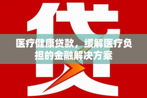 迁安医疗健康贷款，缓解医疗负担的金融解决方案
